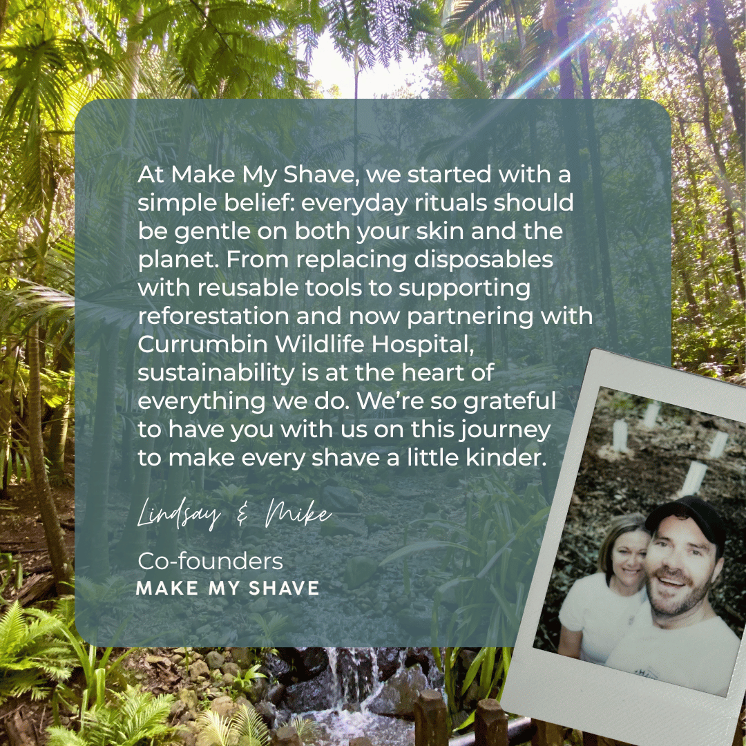 Lindsay & Mike, co-founders of Make My Shave share a welcome message: "At Make My Shave, we started with a simple belief: everyday rituals should be gentle on both your skin and the planet. From replacing disposables with reusable tools to supporting reforestation and now partnering with Currumbin Wildlife Hospital, sustainability is at the heart of everything we do. We’re so grateful 
to have you with us on this journey
to make every shave a little kinder."